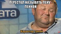 перестал называть лену - ленкой 