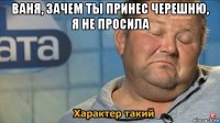 ваня, зачем ты принес черешню, я не просила 