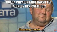 когда спрашивают нахуя ты тащишь при счете 15:2 