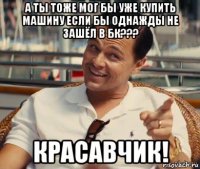 а ты тоже мог бы уже купить машину если бы однажды не зашёл в бк??? красавчик!