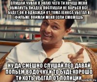 слушай чувак я знаю чего ти хочеш меня обмануть пиздец послушай не парься все будет ок я однажди от тома хенкса убегал в фильме поймай меня если сможешь ну да смешно слушай лео давай попьем водочку и то буде хорошо ти хоть убегал от полиции