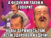 а федун им такой и говорит: ну вы держитесь там, всем здоровья и удачи!
