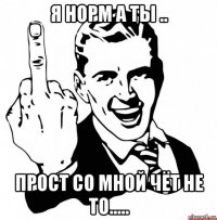 я норм а ты .. прост со мной чёт не то.....