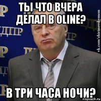 ты что вчера делал в oline? в три часа ночи?