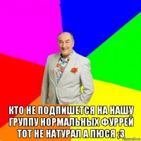  кто не подпишется на нашу группу нормальных фуррей тот не натурал а люся ;з