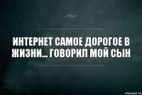 интернет самое дорогое в жизни... говорил мой сын