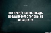 вот придёт какой-нибудь вова,а потом с головы не выходит!!!