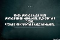 Чтобы учиться, надо уметь учиться.Чтобы хулиганить, надо учиться этому.
Чтобы к этому учиться, надо хулиганить.