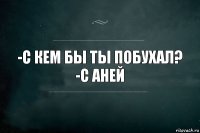 -С кем бы ты побухал?
-С Аней