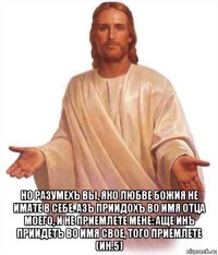  но разумехъ вы, яко любве божия не имате в себе. азъ приидохъ во имя отца моего, и не приемлете мене: аще инъ приидетъ во имя свое, того приемлете (ин.5)