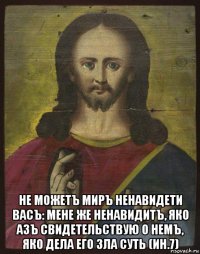  не можетъ миръ ненавидети васъ: мене же ненавидитъ, яко азъ свидетельствую о немъ, яко дела его зла суть (ин.7)