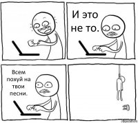  И это не то. Всем похуй на твои песни. 