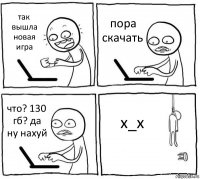 так вышла новая игра пора скачать что? 130 гб? да ну нахуй x_x