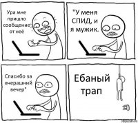 Ура мне пришло сообщение от неё "У меня СПИД, и я мужик. Спасибо за вчерашний вечер" Ебаный трап