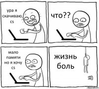 ура я скачиваю cs что?? мало памяти
но я хочу cs жизнь боль