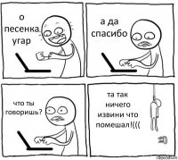 о песенка угар а да спасибо что ты говоришь? та так ничего извини что помешал!(((