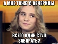 а мне тоже, с вечерины всего один стул забирать?