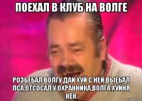 поехал в клуб на волге розьебал волгу даи хуй с ней,выебал пса,отсосал у охранника,волга хуйня кек