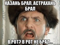казань брал, астрахань брал в рот? в рот не брал...