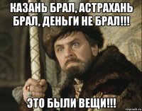 казань брал, астрахань брал, деньги не брал!!! это были вещи!!!