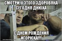 смотри, у этого здоровяка сегодня днюха с днем рождения игорюха!!!