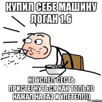 купил себе машину логан 1.6 не успел сесть пристегнуться как только нажал на газ и улетел!)))