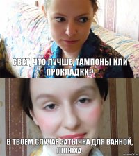 Свет, что лучше, тампоны или прокладки? В твоем случае затычка для ванной, шлюха.