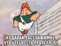  ну давай, расскажи мне, что у тебя есть пропеллер !