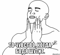  то чувство, когда бодя шутит.