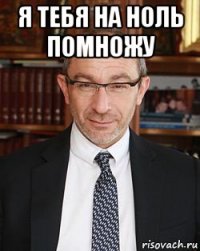 я тебя на ноль помножу 