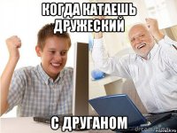 когда катаешь дружеский с друганом