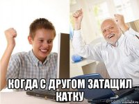  когда с другом затащил катку