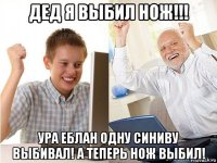 дед я выбил нож!!! ура еблан одну синиву выбивал! а теперь нож выбил!