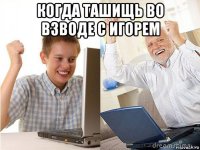 когда ташищь во взводе с игорем 