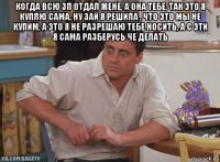 когда всю зп отдал жене, а она тебе, так это я куплю сама, ну зай я решила , что это мы не купим, а это я не разрешаю тебе носить, а с эти я сама разберусь че делать 