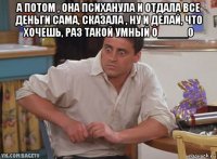а потом , она психанула и отдала все деньги сама, сказала , ну и делай, что хочешь, раз такой умный о_____0 