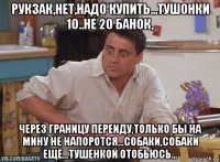 рукзак,нет,надо купить...тушонки 10..не 20 банок, через границу переиду,только бы на мину не напоротся...собаки,собаки ещё...тушенкой отобьюсь...