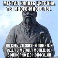 мечтал купить цитрона, ты много-много лет. но смысл жизни понял, и сдел в металл мопед. (с) бонжорно дэ конфуций