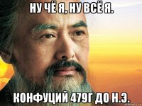 ну чё я, ну всё я. конфуций 479г до н.э.