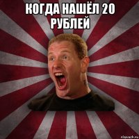 когда нашёл 20 рублей 