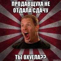 продавщуха не отдала сдачу ты охуела??