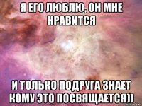 я его люблю, он мне нравится и только подруга знает кому это посвящается))