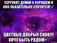 сергуня!! думай о хорошем и оно обязательно случится! =* цветных добрых снов!!! хочу быть рядом=*