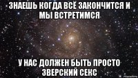 знаешь когда всё закончится и мы встретимся у нас должен быть просто зверский секс