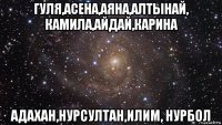 гуля,асена,аяна,алтынай, камила,айдай,карина адахан,нурсултан,илим, нурбол