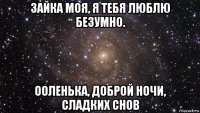 зайка моя, я тебя люблю безумно. ооленька, доброй ночи, сладких снов