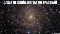 саша не саша, когда он трезвый 