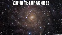 доча ты красивее 