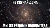 не скучай доча мы же рядом и любим тебя