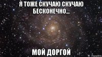 я тоже скучаю скучаю бесконечно... мой доргой